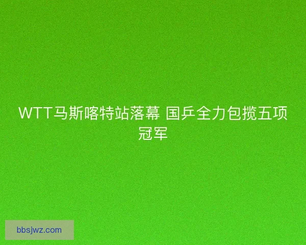 WTT马斯喀特站落幕 国乒全力包揽五项冠军 WTT马斯喀特站落幕 国乒全力包揽五项冠军