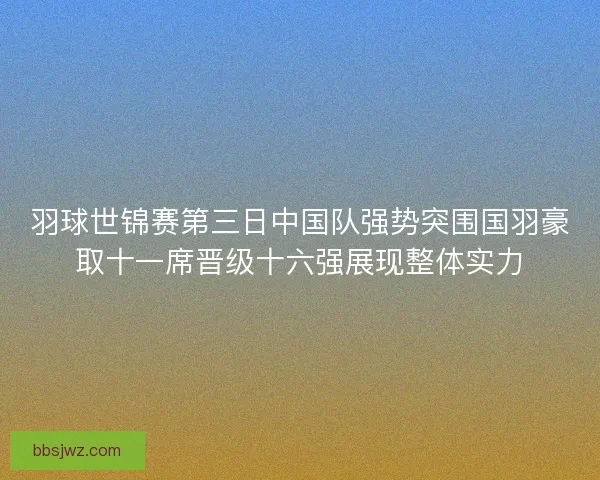 羽球世锦赛第三日中国队强势突围国羽豪取十一席晋级十六强展现整体实力