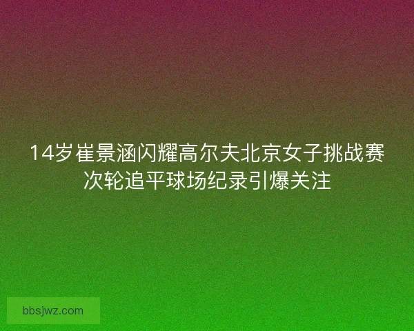 14岁崔景涵闪耀高尔夫北京女子挑战赛次轮追平球场纪录引爆关注