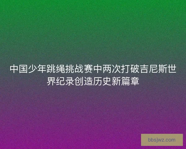 中国少年跳绳挑战赛中两次打破吉尼斯世界纪录创造历史新篇章