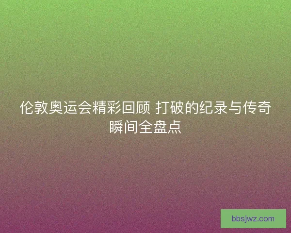 伦敦奥运会精彩回顾 打破的纪录与传奇瞬间全盘点