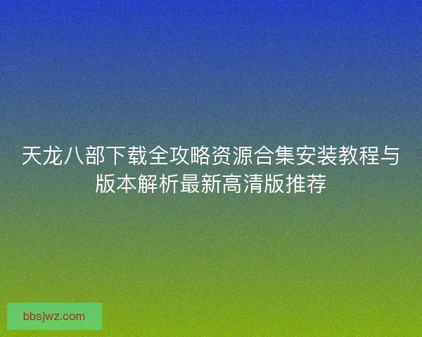天龙八部下载全攻略资源合集安装教程与版本解析最新高清版推荐