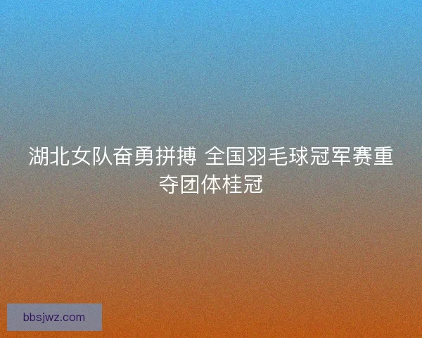 湖北女队奋勇拼搏 全国羽毛球冠军赛重夺团体桂冠