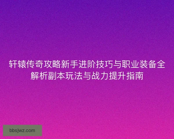 轩辕传奇攻略新手进阶技巧与职业装备全解析副本玩法与战力提升指南