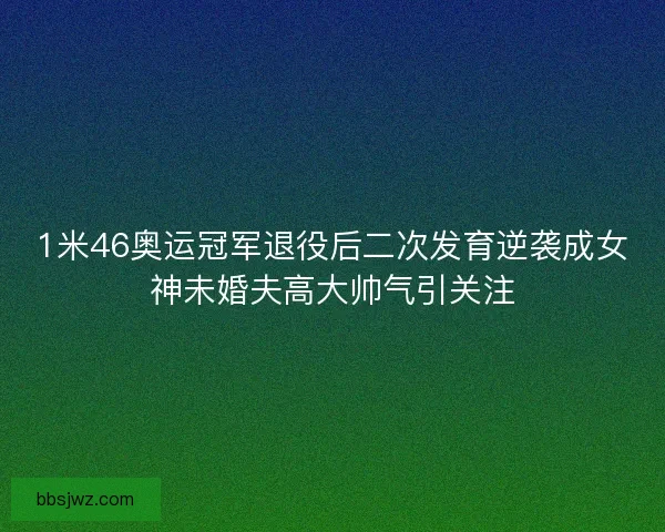 1米46奥运冠军退役后二次发育逆袭成女神未婚夫高大帅气引关注