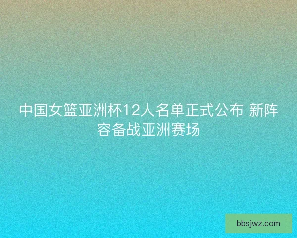 中国女篮亚洲杯12人名单正式公布 新阵容备战亚洲赛场