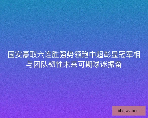 国安豪取六连胜强势领跑中超彰显冠军相与团队韧性未来可期球迷振奋