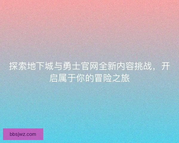探索地下城与勇士官网全新内容挑战，开启属于你的冒险之旅