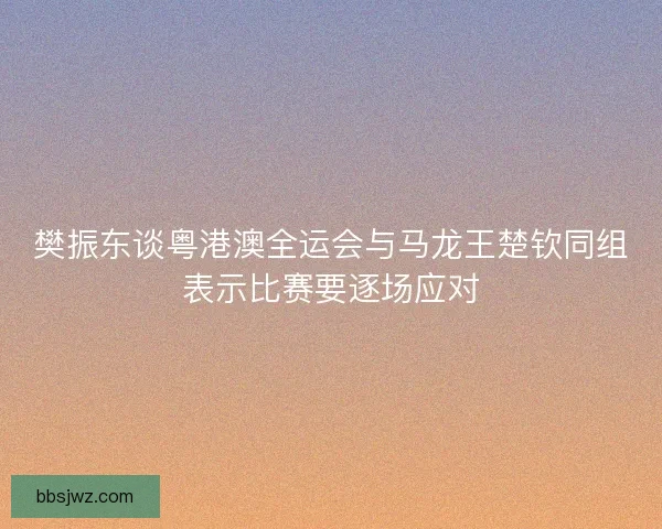 樊振东谈粤港澳全运会与马龙王楚钦同组表示比赛要逐场应对