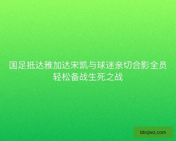 国足抵达雅加达宋凯与球迷亲切合影全员轻松备战生死之战