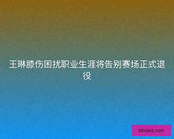 王琳膝伤困扰职业生涯将告别赛场正式退役