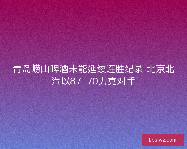 青岛崂山啤酒未能延续连胜纪录 北京北汽以87-70力克对手 青岛崂山啤酒未能延续连胜纪录 北京北汽以87-70力克对手