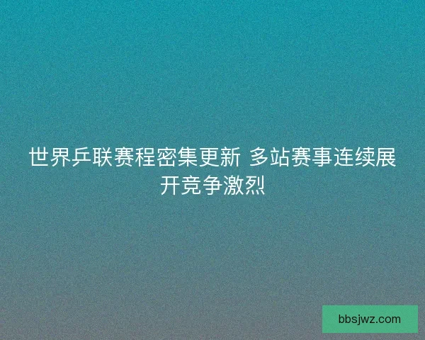 世界乒联赛程密集更新 多站赛事连续展开竞争激烈