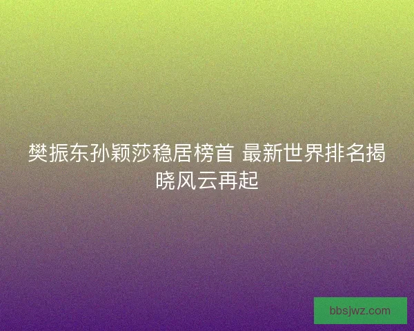 樊振东孙颖莎稳居榜首 最新世界排名揭晓风云再起 樊振东孙颖莎稳居榜首 最新世界排名揭晓风云再起