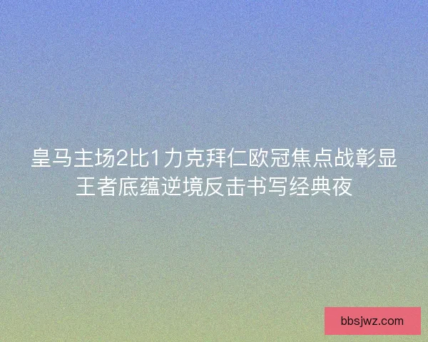 皇马主场2比1力克拜仁欧冠焦点战彰显王者底蕴逆境反击书写经典夜