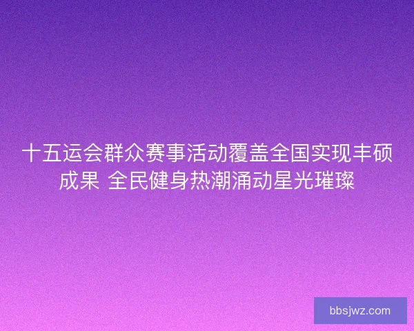 十五运会群众赛事活动覆盖全国实现丰硕成果 全民健身热潮涌动星光璀璨