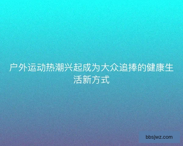 户外运动热潮兴起成为大众追捧的健康生活新方式