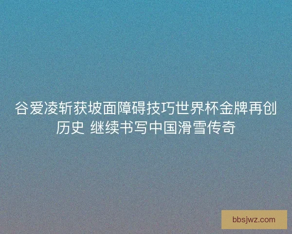 谷爱凌斩获坡面障碍技巧世界杯金牌再创历史 继续书写中国滑雪传奇