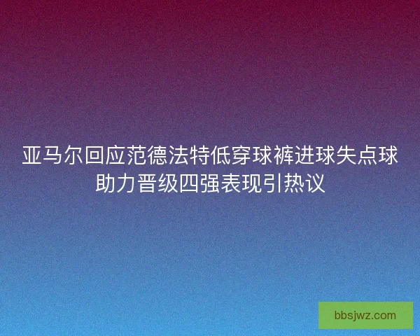 亚马尔回应范德法特低穿球裤进球失点球助力晋级四强表现引热议