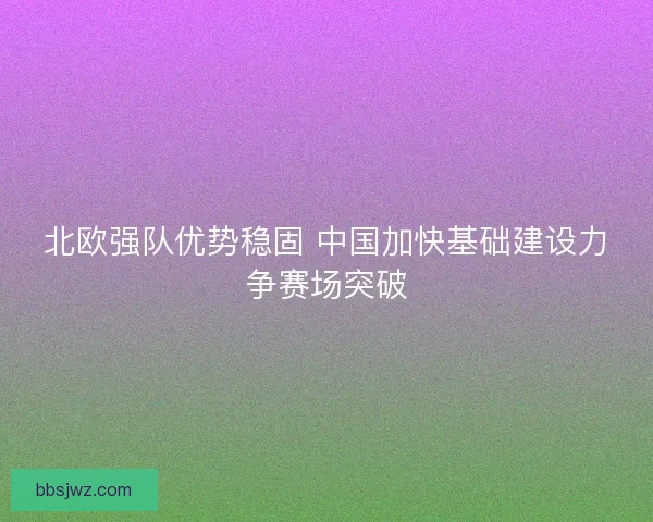 北欧强队优势稳固 中国加快基础建设力争赛场突破