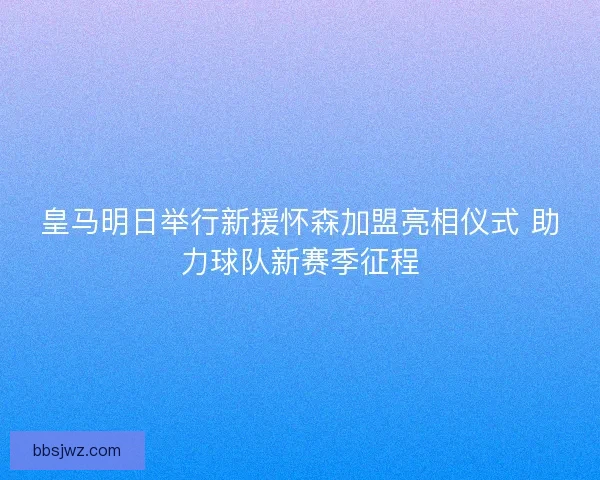 皇马明日举行新援怀森加盟亮相仪式 助力球队新赛季征程