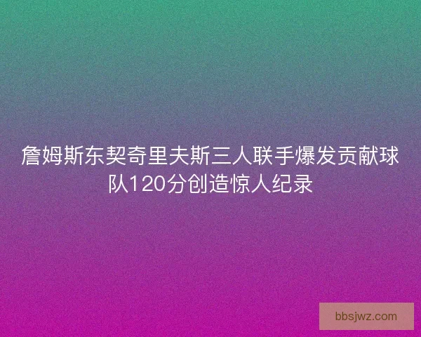 詹姆斯东契奇里夫斯三人联手爆发贡献球队120分创造惊人纪录