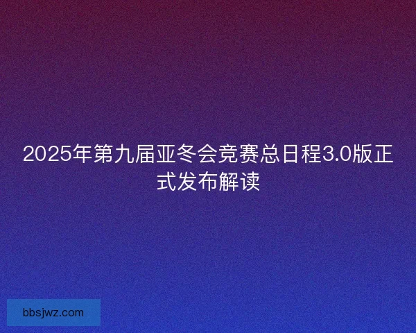 2025年第九届亚冬会竞赛总日程3.0版正式发布解读 2025年第九届亚冬会竞赛总日程3.0版正式发布解读