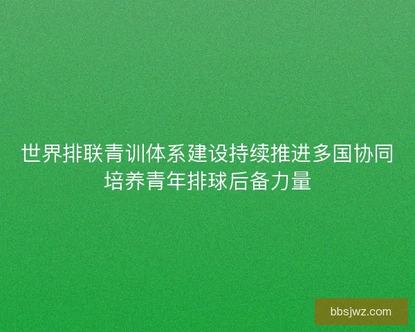 世界排联青训体系建设持续推进多国协同培养青年排球后备力量 世界排联青训体系建设持续推进多国协同培养青年排球后备力量