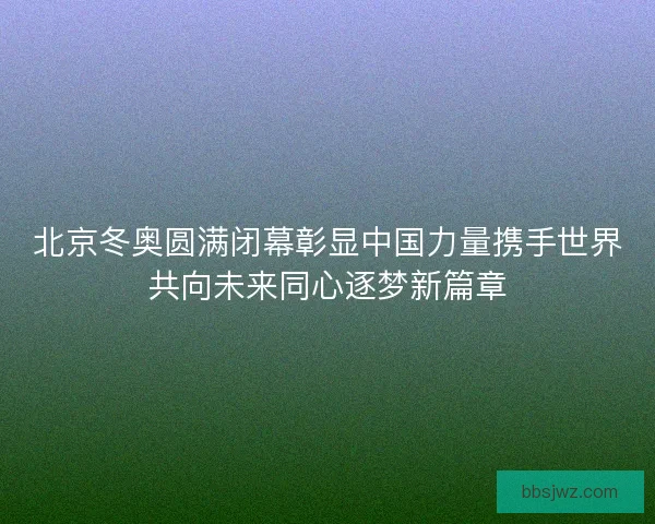 北京冬奥圆满闭幕彰显中国力量携手世界共向未来同心逐梦新篇章 北京冬奥圆满闭幕彰显中国力量携手世界共向未来同心逐梦新篇章