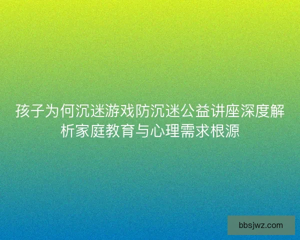 孩子为何沉迷游戏防沉迷公益讲座深度解析家庭教育与心理需求根源