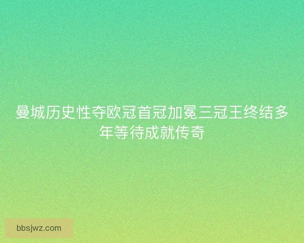 曼城历史性夺欧冠首冠加冕三冠王终结多年等待成就传奇