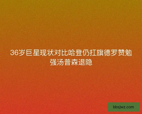 36岁巨星现状对比哈登仍扛旗德罗赞勉强汤普森退隐