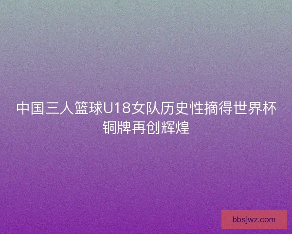中国三人篮球U18女队历史性摘得世界杯铜牌再创辉煌